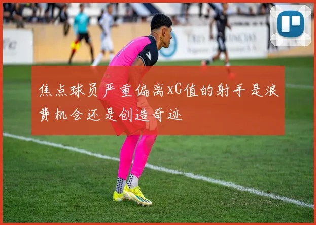 焦点球员严重偏离xG值的射手是浪费机会还是创造奇迹