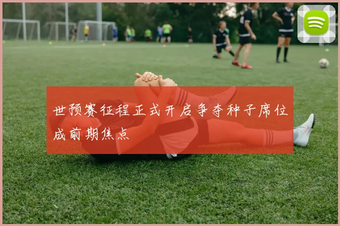 世预赛征程正式开启争夺种子席位成前期焦点