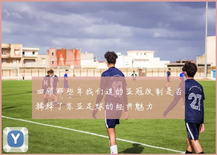 回顾那些年我们追的亚冠改制是否稀释了东亚足球的经典魅力